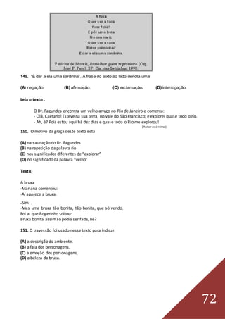 72
149. “É dar a ela uma sardinha”. A frase do texto ao lado denota uma
(A) negação. (B) afirmação. (C) exclamação. (D) interrogação.
Leia o texto .
O Dr. Fagundes encontra um velho amigo no Rio de Janeiro e comenta:
- Olá, Caetano! Esteve na sua terra, no vale do São Francisco; e explorei quase todo o rio.
- Ah, é? Pois estou aqui há dez dias e quase todo o Rio me explorou!
(Autor Anônimo)
150. O motivo da graça deste texto está
(A) na saudação do Dr. Fagundes
(B) na repetição da palavra rio
(C) nos significados diferentes de “explorar”
(D) no significado da palavra “velho”
Texto.
A bruxa
-Mariana comentou:
-Aí aparece a bruxa.
-Sim...
-Mas uma bruxa tão bonita, tão bonita, que só vendo.
Foi ai que Rogerinho soltou:
Bruxa bonita assimsó podia ser fada, né?
151. O travessão foi usado nesse texto para indicar
(A) a descrição do ambiente.
(B) a fala dos personagens.
(C) a emoção dos personagens.
(D) a beleza da bruxa.
 