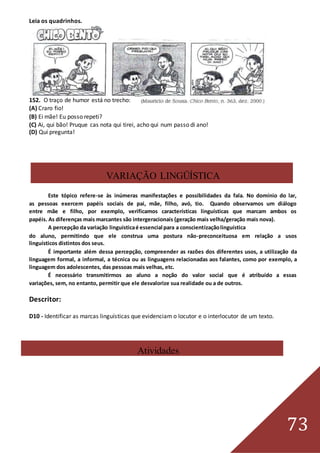 73
Leia os quadrinhos.
152. O traço de humor está no trecho:
(A) Craro fio!
(B) Ei mãe! Eu posso repeti?
(C) Ai, qui bão! Pruque cas nota qui tirei, acho qui num passo di ano!
(D) Qui pregunta!
VARIAÇÃO LINGÜÍSTICA
Este tópico refere-se às inúmeras manifestações e possibilidades da fala. No domínio do lar,
as pessoas exercem papéis sociais de pai, mãe, filho, avó, tio. Quando observamos um diálogo
entre mãe e filho, por exemplo, verificamos características linguísticas que marcam ambos os
papéis. As diferenças mais marcantes são intergeracionais (geração mais velha/geração mais nova).
A percepção da variação linguísticaé essencial para a conscientizaçãolinguística
do aluno, permitindo que ele construa uma postura não-preconceituosa em relação a usos
linguísticos distintos dos seus.
É importante além dessa percepção, compreender as razões dos diferentes usos, a utilização da
linguagem formal, a informal, a técnica ou as linguagens relacionadas aos falantes, como por exemplo, a
linguagem dos adolescentes, das pessoas mais velhas, etc.
É necessário transmitirmos ao aluno a noção do valor social que é atribuído a essas
variações, sem, no entanto, permitir que ele desvalorize sua realidade ou a de outros.
Descritor:
D10 - Identificar as marcas linguísticas que evidenciam o locutor e o interlocutor de um texto.
Atividades
 