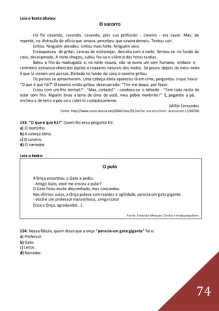 74
Leia o texto abaixo:
O socorro
Ele foi cavando, cavando, cavando, pois sua profissão - coveiro - era cavar. Mas, de
repente, na distração do ofício que amava, percebeu que cavara demais. Tentou sair.
Gritou. Ninguém atendeu. Gritou mais forte. Ninguém veio.
Enrouqueceu de gritar, cansou de esbravejar, desistiu com a noite. Sentou-se no fundo da
cova, desesperado. A noite chegou, subiu, fez-se o silêncio das horas tardias.
Bateu o frio da madrugada e, na noite escura, não se ouvia um som humano, embora o
cemitério estivesse cheio dos pipilos e coaxares naturais dos matos. Só pouco depois da meia-noite
é que lá vieram uns passos. Deitado no fundo da cova o coveiro gritou.
Os passos se aproximaram. Uma cabeça ébria apareceu lá em cima, perguntou o que havia:
“O que é que há?” O coveiro então gritou, desesperado: “Tire-me daqui, por favor.
Estou com um frio terrível!”. “Mas, coitado!” - condoeu-se o bêbado - “Tem toda razão de
estar com frio. Alguém tirou a terra de cima de você, meu pobre mortinho!” E, pegando a pá,
encheu-a de terra e pôs-se a cobri-lo cuidadosamente.
Millôr Fernandes
Fonte: http://www.consciencia.net/2004/mes/03/millor-socorro.html - acesso em 15/06/08.
153. “O que é que há?” Quem fez essa pergunta foi:
a) O mortinho.
b) A cabeça ébria.
c) O coveiro.
d) O narrador.
Leia o texto:
O pulo
A Onça encontrou o Gato e pediu:
- Amigo Gato, você me ensina a pular?
O Gato ficou muito desconfiado, mas concordou.
Nas últimas aulas, a Onça pulava com rapidez e agilidade, parecia um gato gigante.
- Você é um professor maravilhoso, amigo Gato!
Dizia a Onça, agradando(...).
Fonte:Francisco Marques. Contos e lendaspopulares.
154. Nessa fábula, quem disse que a onça “parecia um gato gigante” foi o:
a) Professor.
b) Gato.
c) Leitor.
d) Narrador.
 