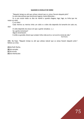 75
QUANDO A ESCOLA É DE VIDRO
“Naquele tempo eu até que achava natural que as coisas fossem daquele jeito”.
Eu nem desconfiava que existissem lugares muito diferentes...
Eu ia pra escola todos os dias de manhã e quando chagava, logo, logo, eu tinha que me
meter no vidro.
É, no vidro!
Cada menino ou menina tinha um vidro e o vidro não dependia do tamanho de cada um,
não!
O vidro dependia da classe em que a gente estudava. (...)
Se a gente reclamava?
Alguns reclamavam.
E então os grandes diziam que sempre tinha sido assim; e ser assimo resto da vida.”
Ruth Rocha
155. Na frase: “Naquele tempo eu até que achava natural que as coisas fossem daquele jeito.”.
Refere-se à fala
(A) de Ruth Rocha.
(B) do narrador.
(C) da escola.
(D) do interlocutor.
 