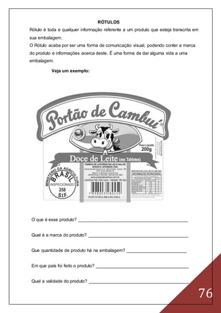76
RÓTULOS
Rótulo é toda e qualquer informação referente a um produto que esteja transcrita em
sua embalagem.
O Rótulo acaba por ser uma forma de comunicação visual, podendo conter a marca
do produto e informações acerca deste. É uma forma de dar alguma vida a uma
embalagem.
Veja um exemplo:
O que é esse produto? ____________________________________________
Qual é a marca do produto? ________________________________________
Que quantidade de produto há na embalagem? ________________________
Em que país foi feito o produto? _____________________________________
Qual a validade do produto? ________________________________________
 