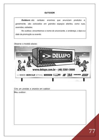 77
OUTDOOR
Outdoors são cartazes enormes que anunciam produtos e,
geralmente, são colocados em grandes espaços abertos, como ruas,
avenidas, estradas.
No outdoor, encontramos o nome do anunciante, o endereço, o tipo e a
data da promoção ou evento.
Observe o modelo abaixo:
Crie um produto e anuncie em outdoor
Meu outdoor.
 