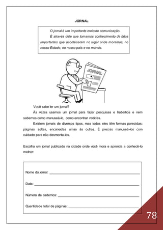 78
JORNAL
O jornal é um importante meio de comunicação.
É através dele que tomamos conhecimento de fatos
importantes que aconteceram no lugar onde moramos, no
nosso Estado, no nosso país e no mundo.
Você sabe ler um jornal?
Às vezes usamos um jornal para fazer pesquisas e trabalhos e nem
sabemos como manuseá-lo, como encontrar notícias.
Existem jornais de diversos tipos, mas todos eles têm formas parecidas:
páginas soltas, encaixadas umas às outras. É preciso manuseá-los com
cuidado para não desmonta-los.
Escolha um jornal publicado na cidade onde você mora e aprenda a conhecê-lo
melhor:
Nome do jornal: _________________________________________________
Data: _________________________________________________________
Número de cadernos: ____________________________________________
Quantidade total de páginas: ______________________________________
 