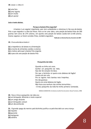 8
18. Louva- a -deus é:
(a) uma fera
(b) uma lagarta
(c) um inseto
(d) um pastor
Leia o texto abaixo.
Porque a batata frita engorda?
A batata é um vegetal importante, pois tem carboidratos e vitaminas A. No caso da batata
frita o que engorda é o óleo da fritura. Para se ter uma ideia, uma porção de batata fritas de 100
gramas tem cerca de 274 calorias, em quanto uma porção de batata cozida tem só 68 calorias.
Outros vegetais se forem servidos fritos, também engordam.
Publicado na Revista Recreio, fevereiro de 2007
19. O assunto desse texto é
(a) a importância da batata na alimentação
(b) a receita de alimentos cozidos e calorias
(c) o motivo pelo qual a batata frita engorda
(d) o peso de uma porção de batata frita
Porquinho da índia
Quando eu tinha seis anos.
Ganhei um porquinho da índia.
Que dor de coração me dava.
Por que o bichinho só queria esta debaixo do fogão!
Levava ele pra sala.
Pra os lugares mais bonitos mais limpinhos.
Ele não gostava:
Queria era estar debaixo do fogão.
Não fazia caso nenhum das minhas ternurinhas...
- O meu porquinho da índia foi minha primeira namorada.
MANUEL BANDEIRA. Estrela da manhã. Rio de Janeiro:Nova Fronteira, 1998
20. Para o lírico o porquinho da índia era:
(a) um brinquedo diferente e muito especial
(b) um amigo distante
(c) um brinquedo comum
(d) um desconhecido
21. O grande apego do menino pelo bichinho justifica-se pelo fato dele ser uma criança:
(a) inquieto
(b) paciente
(c) inteligente
(d) solitária
 