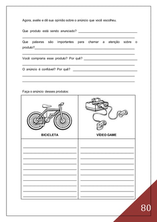 80
Agora, avalie e dê sua opinião sobre o anúncio que você escolheu.
Que produto está sendo anunciado? _________________________________
_______________________________________________________________
Que palavras são importantes para chamar a atenção sobre o
produto?________________________________________________________
_______________________________________________________________
Você compraria esse produto? Por quê? ______________________________
_______________________________________________________________
O anúncio é confiável? Por quê? ____________________________________
_______________________________________________________________
_______________________________________________________________
Faça o anúncio desses produtos:
BICICLETA VÍDEO GAME
______________________________
______________________________
______________________________
______________________________
______________________________
______________________________
______________________________
______________________________
______________________________
______________________________
______________________________
______________________________
______________________________
______________________________
______________________________
______________________________
______________________________
______________________________
______________________________
______________________________
 
