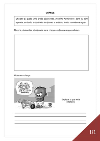 81
CHARGE
Charge: É quase uma piada desenhada, desenho humorístico, com ou sem
legenda, ou balão encontrado em jornais e revistas, tendo como tema algum
Recorte, de revistas e/ou jornais, uma charge e cole-a no espaço abaixo.
Observe a charge:
Explique o que você
entendeu.
_______________________________________________________________
_______________________________________________________________
_______________________________________________________________
_______________________________________________________________
_______________________________________________________________
 