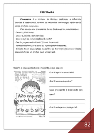 82
PROPAGANDA
Propaganda é o conjunto de técnicas destinadas a influenciar
opiniões. É desenvolvida por meio de veículos de comunicação e pode ser de
ideias, produtos ou serviços.
Para se criar uma propaganda, temos de observar os seguintes itens:
- Qual é o público-alvo:
- Qual é o produto a ser oferecido?
- Qual veículo de comunicação será usado?
- Que linguagem será utilizada? (formal, impessoal).
- Tempo disponível (TV e rádio) ou espaço (imprensa escrita).
- Criação de um slogan (frase marcante e de fácil memorização que mostra
as qualidades de um produto ou de um serviço).
Observe a propaganda abaixo e responda ao que se pede.
Qual é o produto anunciado?
______________________________
Qual é o nome do produto?
______________________________
Essa propaganda é direcionada para
quem?
_________________________________
_________________________________
Qual é o slogan da propaganda?
_________________________________
_________________________________
_________________________________
 