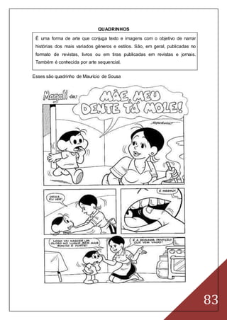 83
QUADRINHOS
É uma forma de arte que conjuga texto e imagens com o objetivo de narrar
histórias dos mais variados gêneros e estilos. São, em geral, publicadas no
formato de revistas, livros ou em tiras publicadas em revistas e jornais.
Também é conhecida por arte sequencial.
Esses são quadrinho de Maurício de Sousa
 