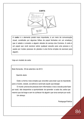 86
CARTA
A carta é o elemento postal mais importante, é um meio de comunicação
visual, constituída por algumas folhas de papel fechadas em um envelope,
que é selado e enviado a alguém através do serviço dos Correios. A carta é
um papel que você escreve sobre qualquer assunto para uma pessoa e é
usada por muitas pessoas do planeta é uma forma simples de escrever para
alguém.
Veja um modelo de carta:
Belo Horizonte, 05 de setembro de 2013
Querido aluno
Está e a forma mais simples que encontrei para dizer que és importante
para o mundo, estude, se esforce e será tudo aquilo que desejar.
O mundo precisa de pessoas bem informadas e isso a escola pode fazer
por você, não desperdice a oportunidade de aprender a cada dia, saiba que
mesmo que de longe e sem te conhecer há alguém que torce sempre por você.
Um abraço
Pedagoga Patrícia
 