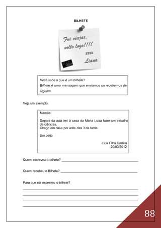 88
BILHETE
Você sabe o que é um bilhete?
Bilhete é uma mensagem que enviamos ou recebemos de
alguém.
Veja um exemplo:
Mamãe,
Depois da aula irei à casa da Maria Luiza fazer um trabalho
de ciências.
Chego em casa por volta das 3 da tarde.
Um beijo
Sua Filha Camila
20/03/2012
Quem escreveu o bilhete? __________________________________________
Quem recebeu o Bilhete? __________________________________________
Para que ela escreveu o bilhete?
_______________________________________________________________
_______________________________________________________________
_______________________________________________________________
_______________________________________________________________
 