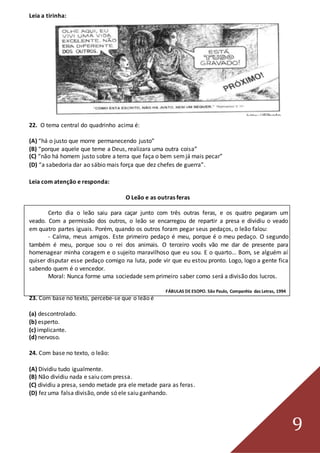 9
Leia a tirinha:
22. O tema central do quadrinho acima é:
(A) “há o justo que morre permanecendo justo”
(B) “porque aquele que teme a Deus, realizara uma outra coisa”
(C) “não há homem justo sobre a terra que faça o bem semjá mais pecar”
(D) “a sabedoria dar ao sábio mais força que dez chefes de guerra”.
Leia com atenção e responda:
O Leão e as outras feras
Certo dia o leão saiu para caçar junto com três outras feras, e os quatro pegaram um
veado. Com a permissão dos outros, o leão se encarregou de repartir a presa e dividiu o veado
em quatro partes iguais. Porém, quando os outros foram pegar seus pedaços, o leão falou:
- Calma, meus amigos. Este primeiro pedaço é meu, porque é o meu pedaço. O segundo
também é meu, porque sou o rei dos animais. O terceiro vocês vão me dar de presente para
homenagear minha coragem e o sujeito maravilhoso que eu sou. E o quarto... Bom, se alguém aí
quiser disputar esse pedaço comigo na luta, pode vir que eu estou pronto. Logo, logo a gente fica
sabendo quem é o vencedor.
Moral: Nunca forme uma sociedade sem primeiro saber como será a divisão dos lucros.
FÁBULAS DE ESOPO. São Paulo, Companhia das Letras, 1994
23. Com base no texto, percebe-se que o leão é
(a) descontrolado.
(b) esperto.
(c) implicante.
(d) nervoso.
24. Com base no texto, o leão:
(A) Dividiu tudo igualmente.
(B) Não dividiu nada e saiu com pressa.
(C) dividiu a presa, sendo metade pra ele metade para as feras.
(D) fez uma falsa divisão, onde só ele saiu ganhando.
 
