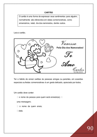 90
CARTÃO
O cartão é uma forma de expressar seus sentimentos para alguém,
normalmente são oferecidos em datas comemorativas, como
aniversários, natal, dia dos namorados, dentre outros.
Leia o cartão.
Ter o hábito de enviar cartões às pessoas amigas ou parentes, em ocasiões
especiais ou festas comemorativas é um gesto delicado, apreciado por todos.
Um cartão deve conter:
o nome da pessoa para quem será enviado(a);
uma mensagem;
o nome de quem envia;
data.
 