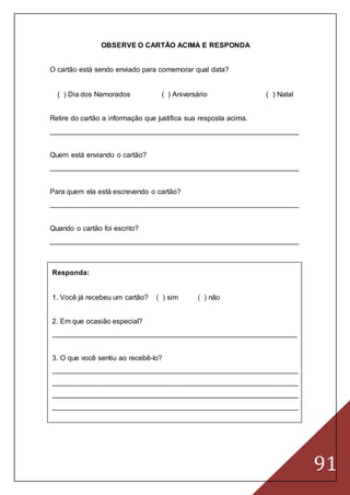 91
OBSERVE O CARTÃO ACIMA E RESPONDA
O cartão está sendo enviado para comemorar qual data?
( ) Dia dos Namorados ( ) Aniversário ( ) Natal
Retire do cartão a informação que justifica sua resposta acima.
_______________________________________________________________
Quem está enviando o cartão?
_______________________________________________________________
Para quem ela está escrevendo o cartão?
_______________________________________________________________
Quando o cartão foi escrito?
_______________________________________________________________
Responda:
1. Você já recebeu um cartão? ( ) sim ( ) não
2. Em que ocasião especial?
______________________________________________________________
3. O que você sentiu ao recebê-lo?
______________________________________________________________
______________________________________________________________
______________________________________________________________
______________________________________________________________
 