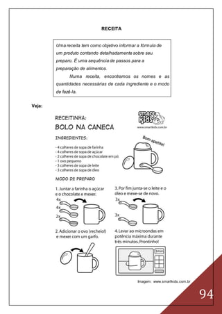 94
RECEITA
Uma receita tem como objetivo informar a fórmula de
um produto contando detalhadamente sobre seu
preparo. É uma sequência de passos para a
preparação de alimentos.
Numa receita, encontramos os nomes e as
quantidades necessárias de cada ingrediente e o modo
de fazê-la.
Veja:
Imagem: www.smartkids.com.br
 