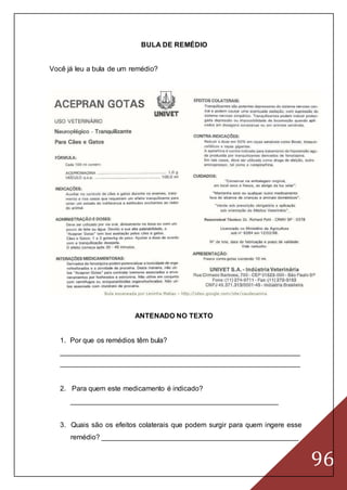96
BULA DE REMÉDIO
Você já leu a bula de um remédio?
ANTENADO NO TEXTO
1. Por que os remédios têm bula?
_____________________________________________________________
_____________________________________________________________
2. Para quem este medicamento é indicado?
_____________________________________________________
3. Quais são os efeitos colaterais que podem surgir para quem ingere esse
remédio? __________________________________________________
 