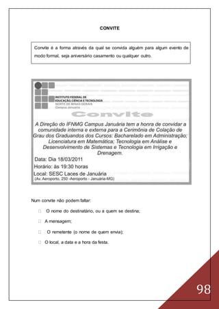 98
CONVITE
Convite é a forma através da qual se convida alguém para algum evento de
modo formal, seja aniversário casamento ou qualquer outro.
Num convite não podem faltar:
O nome do destinatário, ou a quem se destina;
A mensagem;
O remetente (o nome de quem envia);
O local, a data e a hora da festa.
 
