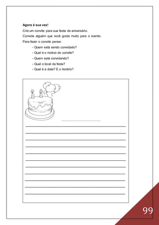 99
Agora é sua vez!
Crie um convite para sua festa de aniversário.
Convide alguém que você gosta muito para o evento.
Para fazer o convite pense:
- Quem está sendo convidado?
- Qual é o motivo do convite?
- Quem está convidando?
- Qual o local da festa?
- Qual é a data? E o horário?
____________________________________________________
__________________________________________________
__________________________________________________
__________________________________________________
__________________________________________________
__________________________________________________
__________________________________________________
__________________________________________________
__________________________________________________
__________________________________________________
__________________________________________________
__________________________________________________
 