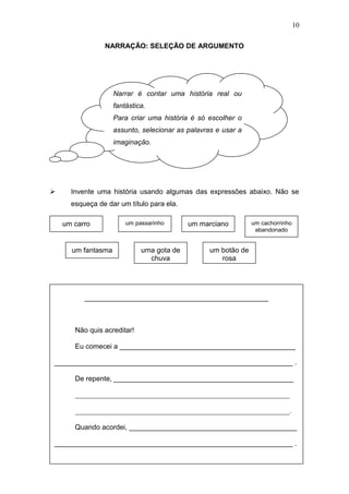 10
NARRAÇÃO: SELEÇÃO DE ARGUMENTO
 Invente uma história usando algumas das expressões abaixo. Não se
esqueça de dar um título para ela.
Narrar é contar uma história real ou
fantástica.
Para criar uma história é só escolher o
assunto, selecionar as palavras e usar a
imaginação.
_______________________________________________
Não quis acreditar!
Eu comecei a _____________________________________________
_____________________________________________________________ .
De repente, ______________________________________________
_____________________________________________________________
_____________________________________________________________.
Quando acordei, ___________________________________________
_____________________________________________________________ .
um carro um passarinho um marciano
um fantasma
um cachorrinho
abandonado
uma gota de
chuva
um botão de
rosa
 