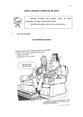 12
CARTA: CRIAÇÃO A PARTIR DE UM TEXTO
 Leia com atenção.
A curiosidade premiada
Existem crianças que gostam muito de fazer
perguntas, de saber o porquê das coisas.
Glorinha era assim: uma menina muito curiosa.
 