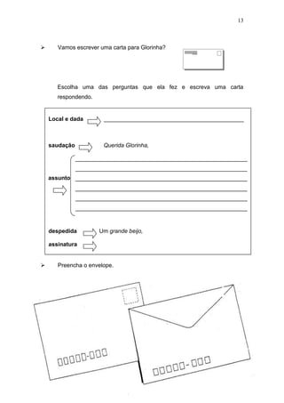 13
 Vamos escrever uma carta para Glorinha?
Escolha uma das perguntas que ela fez e escreva uma carta
respondendo.
 Preencha o envelope.
Local e dada ____________________________________________
saudação Querida Glorinha,
______________________________________________________
______________________________________________________
______________________________________________________
______________________________________________________
______________________________________________________
______________________________________________________
despedida Um grande beijo,
assinatura
assunto
 