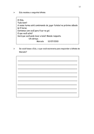 15
 Edu recebeu o seguinte bilhete:
 Se você fosse o Edu, o que você escreveria para responder o bilhete de
Marcelo?
Oi Edu,
Tudo bem?
A nossa turma está combinando de jogar futebol no próximo sábado
às 9 horas.
Contamos com você para ficar no gol.
O que você acha?
Será que você pode levar a bola? Mande resposta.
Um abraço.
Marcelo 12/07/2010
__________________________________________________
__________________________________________________
__________________________________________________
__________________________________________________
__________________________________________________
__________________________________________________
__________________________________________________
__________________________________________________
__________________________________________________
 