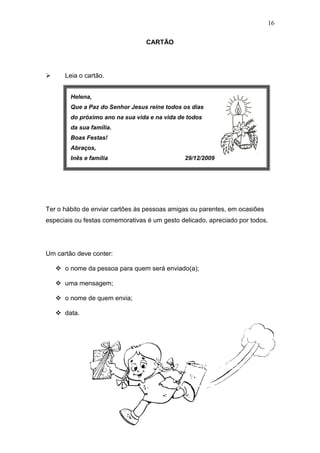 16
CARTÃO
 Leia o cartão.
Ter o hábito de enviar cartões às pessoas amigas ou parentes, em ocasiões
especiais ou festas comemorativas é um gesto delicado, apreciado por todos.
Um cartão deve conter:
 o nome da pessoa para quem será enviado(a);
 uma mensagem;
 o nome de quem envia;
 data.
Helena,
Que a Paz do Senhor Jesus reine todos os dias
do próximo ano na sua vida e na vida de todos
da sua família.
Boas Festas!
Abraços,
Inês e família 29/12/2009
 