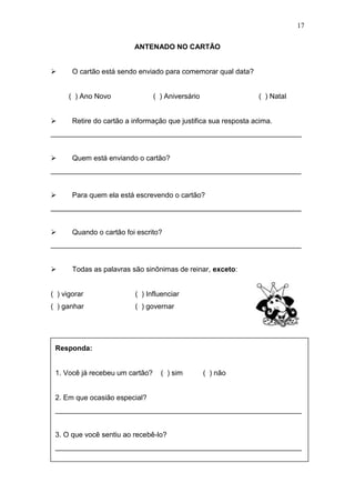 17
ANTENADO NO CARTÃO
 O cartão está sendo enviado para comemorar qual data?
( ) Ano Novo ( ) Aniversário ( ) Natal
 Retire do cartão a informação que justifica sua resposta acima.
_______________________________________________________________
 Quem está enviando o cartão?
_______________________________________________________________
 Para quem ela está escrevendo o cartão?
_______________________________________________________________
 Quando o cartão foi escrito?
_______________________________________________________________
 Todas as palavras são sinônimas de reinar, exceto:
( ) vigorar ( ) Influenciar
( ) ganhar ( ) governar
Responda:
1. Você já recebeu um cartão? ( ) sim ( ) não
2. Em que ocasião especial?
______________________________________________________________
3. O que você sentiu ao recebê-lo?
______________________________________________________________
 
