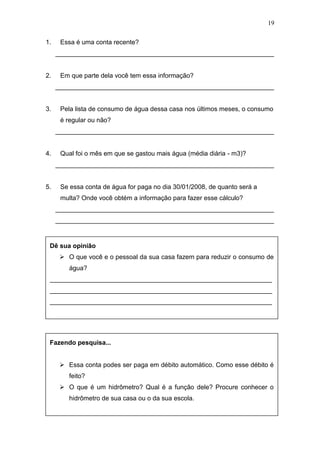 19
1. Essa é uma conta recente?
_____________________________________________________________
2. Em que parte dela você tem essa informação?
_____________________________________________________________
3. Pela lista de consumo de água dessa casa nos últimos meses, o consumo
é regular ou não?
_____________________________________________________________
4. Qual foi o mês em que se gastou mais água (média diária - m3)?
_____________________________________________________________
5. Se essa conta de água for paga no dia 30/01/2008, de quanto será a
multa? Onde você obtém a informação para fazer esse cálculo?
_____________________________________________________________
_____________________________________________________________
Dê sua opinião
 O que você e o pessoal da sua casa fazem para reduzir o consumo de
água?
______________________________________________________________
______________________________________________________________
______________________________________________________________
Fazendo pesquisa...
 Essa conta podes ser paga em débito automático. Como esse débito é
feito?
 O que é um hidrômetro? Qual é a função dele? Procure conhecer o
hidrômetro de sua casa ou o da sua escola.
 