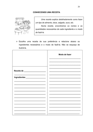 20
CONHECENDO UMA RECEITA
 Escolha uma receita de sua preferência e relacione abaixo os
ingredientes necessários e o modo de fazê-la. Não se esqueça de
ilustrá-la.
Modo de fazer
______________________________
______________________________
______________________________
______________________________
______________________________
______________________________
______________________________
______________________________
______________________________
______________________________
______________________________
______________________________
______________________________
______________________________
______________________________
______________________________
______________________________
______________________________
Receita de _____________________
______________________________
Ingredientes ___________________
______________________________
______________________________
______________________________
______________________________
______________________________
______________________________
______________________________
______________________________
______________________________
______________________________
______________________________
Uma receita explica detalhadamente como fazer
um tipo de alimento, doce, salgado, suco, etc.
Numa receita, encontramos os nomes e as
quantidades necessárias de cada ingrediente e o modo
de fazê-la.
 