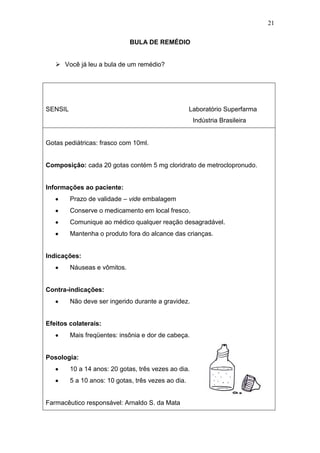 21
BULA DE REMÉDIO
 Você já leu a bula de um remédio?
SENSIL Laboratório Superfarma
Indústria Brasileira
Gotas pediátricas: frasco com 10ml.
Composição: cada 20 gotas contém 5 mg cloridrato de metroclopronudo.
Informações ao paciente:
Prazo de validade – vide embalagem
Conserve o medicamento em local fresco.
Comunique ao médico qualquer reação desagradável.
Mantenha o produto fora do alcance das crianças.
Indicações:
Náuseas e vômitos.
Contra-indicações:
Não deve ser ingerido durante a gravidez.
Efeitos colaterais:
Mais freqüentes: insônia e dor de cabeça.
Posologia:
10 a 14 anos: 20 gotas, três vezes ao dia.
5 a 10 anos: 10 gotas, três vezes ao dia.
Farmacêutico responsável: Arnaldo S. da Mata
 