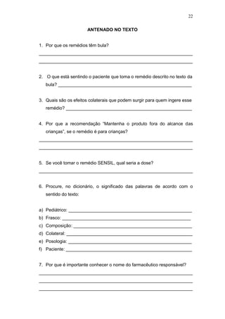 22
ANTENADO NO TEXTO
1. Por que os remédios têm bula?
_____________________________________________________________
_____________________________________________________________
2. O que está sentindo o paciente que toma o remédio descrito no texto da
bula? _____________________________________________________
3. Quais são os efeitos colaterais que podem surgir para quem ingere esse
remédio? __________________________________________________
4. Por que a recomendação “Mantenha o produto fora do alcance das
crianças”, se o remédio é para crianças?
_____________________________________________________________
_____________________________________________________________
5. Se você tomar o remédio SENSIL, qual seria a dose?
_____________________________________________________________
6. Procure, no dicionário, o significado das palavras de acordo com o
sentido do texto:
a) Pediátrico: _________________________________________________
b) Frasco: ___________________________________________________
c) Composição: _______________________________________________
d) Colateral: __________________________________________________
e) Posologia: _________________________________________________
f) Paciente: __________________________________________________
7. Por que é importante conhecer o nome do farmacêutico responsável?
_____________________________________________________________
_____________________________________________________________
_____________________________________________________________
 