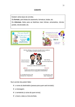 23
CONVITE
Num convite não podem faltar:
 o nome do destinatário (pessoa para quem será enviado);
 a mensagem;
 o remetente (o nome de quem envia);
 o local, a data e a hora da festa.
Existem vários tipos de convites.
Os formais, para festas de casamento, formatura, bodas, etc.
Os informais, feitos para as festinhas mais íntimas: aniversários, chá-de-
panela, chá-de-bebê, etc.
 