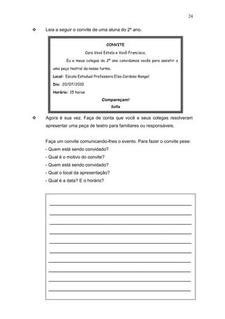 24
 Leia a seguir o convite de uma aluna do 2º ano.
 Agora é sua vez. Faça de conta que você e seus colegas resolveram
apresentar uma peça de teatro para familiares ou responsáveis.
Faça um convite comunicando-lhes o evento. Para fazer o convite pese:
- Quem está sendo convidado?
- Qual é o motivo do convite?
- Quem está sendo convidado?
- Qual o local da apresentação?
- Qual é a data? E o horário?
__________________________________________________
__________________________________________________
__________________________________________________
__________________________________________________
__________________________________________________
__________________________________________________
__________________________________________________
__________________________________________________
__________________________________________________
__________________________________________________
CONVITE
Cara Vovó Estela e Vovô Francisco,
Eu e meus colegas do 2º ano convidamos vocês para assistir a
uma peça teatral da nossa turma.
Local: Escola Estadual Professora Elza Cardoso Rangel
Dia: 20/07/2010
Horário: 15 horas
Compareçam!
Sofia
 
