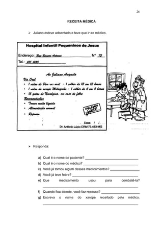 26
RECEITA MÉDICA
 Juliano esteve adoentado e teve que ir ao médico.
 Responda:
a) Qual é o nome do paciente? _____________________________
b) Qual é o nome do médico? ______________________________
c) Você já tomou algum desses medicamentos? ________________
d) Você já teve febre? ____________________________________
e) Que medicamento usou para combatê-la?
____________________________________________________
f) Quando fica doente, você faz repouso? _____________________
g) Escreva o nome do xarope receitado pelo médico.
____________________________________________________
 