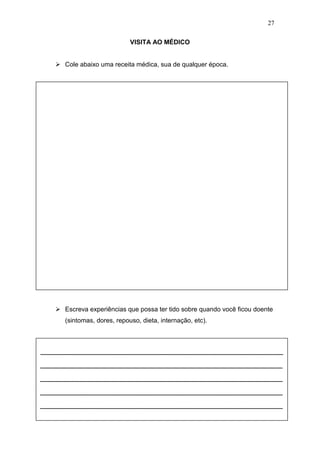 27
VISITA AO MÉDICO
 Cole abaixo uma receita médica, sua de qualquer época.
 Escreva experiências que possa ter tido sobre quando você ficou doente
(sintomas, dores, repouso, dieta, internação, etc).
____________________________________________________________
____________________________________________________________
____________________________________________________________
____________________________________________________________
____________________________________________________________
 