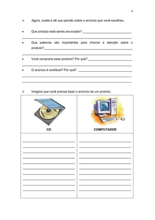 4
 Agora, avalie e dê sua opinião sobre o anúncio que você escolheu.
Que produto está sendo anunciado? ____________________________
_______________________________________________________________
Que palavras são importantes para chamar a atenção sobre o
produto?___________________________________________________
_______________________________________________________________
Você compraria esse produto? Por quê? _________________________
_______________________________________________________________
O anúncio é confiável? Por quê? _______________________________
_______________________________________________________________
_______________________________________________________________
 Imagine que você precisa fazer o anúncio de um produto.
CD COMPUTADOR
______________________________
______________________________
______________________________
______________________________
______________________________
______________________________
______________________________
______________________________
______________________________
______________________________
______________________________
______________________________
______________________________
______________________________
______________________________
______________________________
______________________________
______________________________
______________________________
______________________________
 