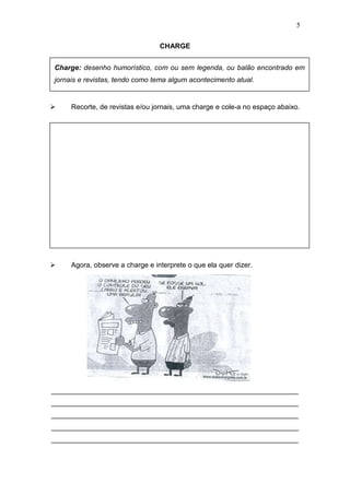 5
CHARGE
 Recorte, de revistas e/ou jornais, uma charge e cole-a no espaço abaixo.
 Agora, observe a charge e interprete o que ela quer dizer.
_______________________________________________________________
_______________________________________________________________
_______________________________________________________________
_______________________________________________________________
_______________________________________________________________
Charge: desenho humorístico, com ou sem legenda, ou balão encontrado em
jornais e revistas, tendo como tema algum acontecimento atual.
 