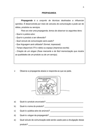 6
PROPAGANDA
 Observe a propaganda abaixo e responda ao que se pede.
a) Qual é o produto anunciado? __________________________________
b) Qual é o nome do produto? ___________________________________
c) Qual é o público-alvo do anúncio? ______________________________
d) Qual é o slogan da propaganda? _______________________________
e) Qual veículo de comunicação está sendo usado para a divulgação desse
produto? __________________________________________________
Propaganda é o conjunto de técnicas destinadas a influenciar
opiniões. É desenvolvida por meio de veículos de comunicação e pode ser de
idéias, produtos ou serviços.
Para se criar uma propaganda, temos de observar os seguintes itens:
- Qual é o púbico-alvo:
- Qual é o produto a ser oferecido?
- Qual veículo de comunicação será usado?
- Que linguagem será utilizada? (formal, impessoal).
- Tempo disponível (TV e rádio) ou espaço (imprensa escrita).
- Criação de um slogan (frase marcante e de fácil memorização que mostra
as qualidades de um produto ou de um serviço).
 