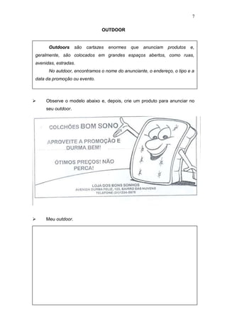 7
OUTDOOR
 Observe o modelo abaixo e, depois, crie um produto para anunciar no
seu outdoor.
 Meu outdoor.
Outdoors são cartazes enormes que anunciam produtos e,
geralmente, são colocados em grandes espaços abertos, como ruas,
avenidas, estradas.
No autdoor, encontramos o nome do anunciante, o endereço, o tipo e a
data da promoção ou evento.
 