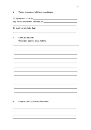 9
 Vamos entender a história em quadrinhos.
Ozzi passava todo o dia ___________________________________________ .
Seu horário em frente à televisão era _________________________________
______________________________________________________________ .
De tanto ver televisão, Ozzi _________________________________________
______________________________________________________________ .
 Como é o seu dia?
Organize e escreva a sua história.
 O que você e Ozzi fazem de comum?
______________________________________________________________ .
______________________________________________________________ .
______________________________________________________________ .
______________________________________________________________ .
______________________________________________________________
______________________________________________________________
______________________________________________________________
______________________________________________________________
______________________________________________________________
______________________________________________________________
______________________________________________________________
______________________________________________________________
______________________________________________________________
______________________________________________________________
______________________________________________________________
 