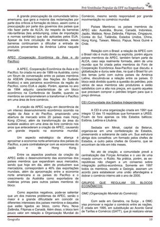 Pré-Vestibular Popular da UFF na Engenharia

        A grande preocupação da comunidade latino-       Comércio, mesmo sendo responsável por grande
americana, que gera a maioria das reclamações por        movimentação no comércio mundial.
parte dos críticos à formação do bloco, assim como a
preocupação por parte dos governos dos países que               Países Membros: os países membros da
irão fazer parte da ALCA, diz respeito às barreiras      APEC são: Austrália, Brunei, Canadá, Indonésia,
não-tarifárias (leis antidumping, cotas de importação    Japão, Malásia, Nova Zelândia, Filipinas, Cingapura,
e normas sanitárias) que são aplicadas pelos EUA.        Coréia do Sul, Tailândia, Estados Unidos, China,
Apesar da livre circulação de mercadorias, essas         Hong Kong, Taiwan, México, Papua, Nova Guiné e
barreiras continuariam a dificultar a entrada de         Chile.
produtos provenientes da América Latina naquele
mercado.                                                         Relação com o Brasil: a relação da APEC com
                                                         o Brasil não é muito direta ou explícita, porém alguns
APEC (Cooperação Econômica da Ásia e do                  países membros da APEC, também fariam parte da
Pacífico)                                                ALCA, caso seja realmente formada, além de uma
                                                         reunião que foi criada pelos membros do Foro de
       A APEC, Cooperação Econômica da Ásia e do         Cooperação Econômica Ásia-Pacífico que discutiu a
Pacífico, foi criada no ano de 1989 na Austrália, como   globalização e durou sete dias, na qual o Brasil foi um
um fórum de conversação entre os países membros          dos temas junto com outros países da América
da ASEAN (Associação das Nações do Sudeste               Latina, discutindo-se a relação entre os países. O
Asiático) e seis parceiros econômicos da região do       bloco está dividido quanto a questão do petróleo, pois
Pacífico, como EUA e Japão. Porém, apenas no ano         vários de seus membros são produtores e estão
de 1994 adquiriu características de um bloco             satisfeitos com a alta nos preços, em quanto aqueles
econômico na Conferência de Seattle, quando os           que precisam comprar o petróleo brigam para que o
membros se comprometeram a transformar o Pacífico        preço diminua.
em uma área de livre comércio.
                                                         CEI (Comunidade dos Estados Independentes)
       A criação da APEC surgiu em decorrência de
um intenso desenvolvimento econômico ocorrido na                A CEI é uma organização criada em 1991 que
região da Ásia e do Pacífico, propiciando uma            integra 12 das 15 repúblicas que formavam a URSS.
abertura de mercado entre 20 países mais Hong            Ficam de fora apenas os três Estados bálticos:
Kong (China), além da transformação da área do           Estônia, Letônia e Lituânia.
sudeste asiático em uma área de livre comércio nos
anos que antecederam a criação da APEC, causando                Sediada em Minsk, capital da Belarus,
um grande impacto na economia mundial.                   organiza-se em uma confederação de Estados,
                                                         preservando a soberania de cada um. Sua estrutura
       Um aspecto estratégico da aliança é               abriga dois conselhos: um formado pelos chefes de
aproximar a economia norte-americana dos países do       Estados, e outro pelos chefes de Governo, que se
Pacífico, a para contrabalançar com as economias do      encontram de três em três meses.
Japão         e        de        Hong       Kong.
                                                                 No ato de criação, a comunidade prevê a
       Entre os aspectos positivos da criação da         centralização das Forças Armadas e o uso de uma
APEC estão o desenvolvimento das economias dos           moeda comum: o Rublo. Na prática, porém, as ex-
países membros que expandiram seus mercados,             repúblicas não chegam a um consenso sobre
sendo que hoje em dia, além de produzirem sua            integração político-econômica. Somente em 1997
mercadoria, correspondem a 46% das exportações           todos os membros, exceto a Geórgia, assinam um
mundiais, além da aproximação entre a economia           acordo para estabelecer uma união alfandegária e
norte americana e os países do Pacífico e o              dobrar o comércio interno até o ano de 2000.
crescimento da Austrália como exportadora de
matérias primas para outros países membros do            GRUPOS   QUE          REGULAM         OS     BLOCOS
bloco.                                                   ECONÔMICOS:

        Como aspectos negativos, pode-se salientar       OMC (Organização Mundial do Comércio):
que um dos maiores problemas da APEC, senão o
maior é a grande dificuldade em coincidir os
                                                                Com sede em Genebra, na Suíça , a OMC
diferentes interesses dos países membros e daqueles
                                                         visa promover e regular o comércio entre as nações.
que estão ligados ao bloco, como Peru, Nova
                                                         É criada em 1995, em substituição ao Acordo Geral
Zelândia, Filipinas e Canadá. Além disso, o bloco tem
                                                         de Tarifas e Comércio (GATT), que já realizara várias
pouco valor em relação a Organização Mundial do

Geografia                                                                                                    10
 