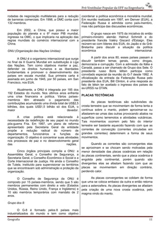 Pré-Vestibular Popular da UFF na Engenharia

rodadas de negociação multilaterais para a redução        coordenar a política econômica e monetária mundial.
de barreiras comerciais. Em 1998, a OMC conta com         Em reunião realizada em 1997, em Denver (EUA), a
132 membros.                                              Federação Russa é admitida como país-membro,
                                                          mas não participa das discussões econômicas.
       Em 2002, a China, que possui a maior
população do planeta e o 6º maior PIB mundial,                   O grupo nasce em 1975 da iniciativa do então
ingressa na OMC, o que implicaria na aplicação das        primeiro-ministro alemão Helmut Schmidt e do
regras mundiais do comércio internacional com a           presidente francês Valéry Giscard d'Estaign. Eles
China.                                                    reúnem-se com líderes dos EUA, do Japão e da Grã-
                                                          Bretanha para discutir a situação da política
ONU (Organização das Nações Unidas):                      econômica                             internacional.

       A ONU é o organismo internacional que surge                 A partir dos anos 80, esses países passam a
no final da II Guerra Mundial em substituição à Liga      discutir também temas gerais, como drogas,
das Nações. Tem como objetivos manter a paz,              democracia e corrupção. Com a admissão da Itália e
defender os direitos humanos e as liberdades              Canadá, passa a ser chamado de Grupo dos Sete. O
fundamentais e promover o desenvolvimento dos             presidente russo Boris Iéltsin participa como
países em escala mundial. Sua primeira carta é            convidado especial da reunião do G-7 desde 1992. A
assinada em junho de 1945, por 50 países, em San          oficialização da entrada da Federação Russa pelo
Francisco, nos EUA.                                       presidente dos EUA, Bill Clinton, é uma resposta ao
                                                          fato de Iélsin ter aceitado o ingresso dos países da
                                                          ex-URSS na OTAN.
       Atualmente, a ONU é integrada por 185 dos
192 Estados do mundo. Nos últimos anos enfrenta
uma crise financeira e política. Vários países-           PLACAS TECTÔNICAS
membros têm atrasado o pagamento das
contribuições acumulando uma dívida total de US$2,5               As placas tectônicas são subdivisões da
bilhões, dos quais US$1,5 bilhão só dos EUA, o            crosta terrestre que se movimentam de forma lenta e
maior                                      devedor.       contínua sobre o manto, podem aproximar-se ou
                                                          afastarem-se umas das outras provocando abalos na
       A crise política está relacionada à                superfície como terremotos e atividades vulcânicas.
necessidade de redefinição de seu papel no mundo          Tais movimentos ocorrem pelo fato do interior
pós-guerra Fria. Em 1997, um plano de reforma
                                                          terrestre ser bastante aquecido fazendo com que as
apresentado pela Secretaria Geral da entidade
propõe a redução radical do número de                     correntes de convecção (correntes circuladas em
departamentos,    funcionários   e    funções     da      grandes correntes) determinem a forma de seus
organização. O objetivo é concentrar suas atividades      movimentos.
nos processos de paz e no desenvolvimento geral
das                                        nações.               Quando as correntes são convergentes elas
                                                          se aproximam e se chocam sendo motivadas pela
       Cinco órgãos principais compõe a ONU: a            menor densidade das placas oceânicas em relação
Assembléia Geral, o Conselho de Segurança, a              às placas continentais, sendo que a placa oceânica é
Secretaria Geral, o Conselho Econômico e Social e a
                                                          engolida pela continental, porém quando são
Corte Internacional de Justiça. Há ainda o Conselho
de Tutela, instituído para supervisionar os territórios   divergentes elas se afastam fazendo com que as
que se encontravam sob administração e proteção da        placas se movimentem em direção contrária,
organização.                                              perdendo calor.

      O Conselho de Segurança da ONU é                           As placas convergentes se colidam de forma
composto por 15 países-membros, sendo que 5 são           que uma se coloca embaixo da outra e então retorna
membros permanentes com direito a veto (Estados           para a astenosfera. As placas divergentes se afastam
Unidos, Rússia, Reino Unido, França e Inglaterra) e       pela criação de uma nova crosta oceânica, pelo
10 são membros temporários com mandato de 2               magma vindo do manto.
anos.

Grupo dos 8:

        O G-8 é formado pelos 8 países mais
industrializados do mundo e tem como objetivo
Geografia                                                                                                  11
 