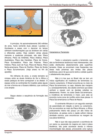 Pré-Vestibular Popular da UFF na Engenharia




        A princípio, há aproximadamente 240 milhões
de anos, havia somente duas placas: Laurásia e
Gondwana e essas com o decorrer do tempo
sofreram transformações que as dividiram em várias
e diferentes partes. Hoje existem várias placas        Vulcanismo e Terremoto
menores e quatorzes principais, são elas: Placa
Africana, Placa da Antártida, Placa Arábica, Placa
Australiana, Placa das Caraíbas, Placa de Cocos,               Tanto o vulcanismo quanto o terremoto, que
Placa Euroasiática, Placa das Filipinas, Placa         são os fenômenos tectônicos mais interessantes, não
Indiana, Placa Juan de Fuça, Placa de Nazca, Placa     estão distribuídos aleatoriamente pela superfície
Norte-americana, Placa do Pacífico, Placa de Scotia    terrestre. Estes se encontram mais freqüentes nas
e Placa Sul-americana. (Veja anexo no fim da           áreas mais próximas aos limites das placas
apostila).                                             tectônicas, pois é lá que ocorre tanto a colisão quanto
                                                       o afastamento das placas.
       Há milhares de anos, a crosta terrestre se
rompeu entre as atuais América do Sul e África e              Não é à toa que no Brasil não se tem um
esses pedaços de terra começaram a se afastar. O       índice significativo de incidência de terremotos ou
espaço entre os continentes foi invadido pelas águas   mesmo vulcanismo. O Brasil encontra-se no meio da
do mar e formou-se o Oceano Atlântico, que continua    Placa Sul-americana, ou seja, distante das margens
a se ampliar.                                          e, conseqüentemente, dos abalos sísmicos que estas
                                                       venham a causar com as devidas colisões ou
                                                       afastamento. Porém, na costa Oeste Sul-americana,
       Segue abaixo a sequência da formação dos        a incidência de terremotos é maior, pois esta se
continentes:                                           encontra numa zona de conflito entre duas placas: A
                                                       Placa Sul-americana e a Placa de Nazca.

                                                               O continente Africano é um segundo exemplo
                                                       de passividade em relação a sismo ou vulcanismo.
                                                       Por se encontrar ao meio da Placa Africana, a África
                                                       praticamente inteira não possui um alto índice de
                                                       terremotos. Já países como o Japão sofrem intensa
                                                       atividade sísmica, pois encontra-se na margem de
                                                       sua placa tectônica.

                                                                Não é que não seja possível a ocorrência de
                                                       um sismo ou ascensão do magma em meio à placa
                                                       litosférica. Isto pode acontecer devido à intensa
                                                       movimentação das placas, provocando uma ruptura
Geografia                                                                                                  12
 