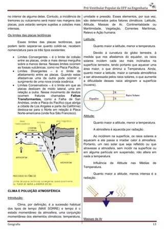 Pré-Vestibular Popular da UFF na Engenharia

no interior de alguma delas. Contudo, a incidência de   umidade e pressão. Esses elementos, por sua vez,
tremores ou vulcanismo será maior nas margens das       são determinados pelos fatores climáticos: Latitude,
placas, pois estarão sempre sujeitas a colisões mais    Altitude, Massas de Ar, Continentalidade ou
intensas.                                               Maritimidade, Vegetação, Correntes Marítimas,
                                                        Relevo e Ação humana.
Os limites das placas tectônicas
                                                        Latitude:
     Esses limites das placas tectônicas, que
podem tanto separar-se quanto colidir-se, recebem               Quanto maior a latitude, menor a temperatura.
nomenclatura para os três tipos existentes:
                                                               Devido à curvatura do globo terrestre, à
   •   Limites Convergentes – é o limite de colisão     medida que nos afastamos do equador, os raios
       entre as placas, onde a mais densa mergulha      solares incidem cada vez mais inclinados na
       sobre a menos densa. Nesses limites ocorrem      superfície terrestre, tendo portanto que aquecer uma
       as fossas vulcânicas, como na Placa Pacifica.    área maior, o que diminui a Temperatura. Ainda,
   •   Limites Divergentes – é o limite de
                                                        quanto maior a latitude, maior a camada atmosférica
       afastamento entre as placas. Quando estas
       afastam-se uma da outra pode ocorrer o           a ser atravessada pelos raios solares, o que aumenta
       surgimento de uma nova crosta oceânica.          a dificuldade desses raios atingirem a superfície
   •   Limites Conservativos – é o limite em que as     (nuvens).
       placas deslizam de modo lateral, uma em
       relação a outra. Nesse movimento de deslize
       ocorrem      fraturas   chamadas      Falhas
       Transformantes, como a Falha de San
       Andréas, onde a Placa do Pacifico (que abriga
       a cidade de Los Angeles e parte da Califórnia)
       desloca-se para o Norte em relação à Placa
       Norte-americana (onde fica São Francisco).
                                                        Altitude:

                                                                Quanto maior a altitude, menor a temperatura.

                                                                A atmosfera é aquecida por radiação.

                                                               Ao incidirem na superfície, os raios solares a
                                                        aquecem e ela passa a irradiar calor à atmosfera.
                                                        Portanto, um raio solar que seja refletido ou que
                                                        atravesse a atmosfera, sem incidir na superfície ou
                                                        em alguma partícula em suspensão, não altera em
                                                        nada a temperatura.

                                                             Influência     da   Altitude   nas   Médias   de
                                                        Temperatura.

                                                               Quanto maior a altitude, menos intensa é a
                                                        radiação.



CLIMA E POLUIÇÃO ATMOSFÉRICA

Introdução:

       Clima, por definição, é a sucessão habitual
dos tipos de tempo (MAX SORRE) e tempo é o
estado momentâneo da atmosfera, uma conjunção
momentânea dos elementos climáticos: temperatura,
                                                        Massas de Ar
Geografia                                                                                                  13
 