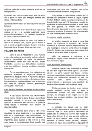 Pré-Vestibular Popular da UFF na Engenharia

saída de radiação terrestre superaria a entrada de     diretamente associada aos impactos das ações
radiação solar;                                        humanas sobre os ambientes da água doce.

b) um céu claro ou com nuvens muito altas, de modo            A água doce, correspondente a menos de 3%
que a perda de calor pela radiação terrestre seja      de toda água existente no mundo e a água salgada
rápida e não retardada;                                (97,25% do total) precisa passar por um processo de
                                                       dessalinização; apenas 22% do estoque mundial de
c) ar relativamente seco, que absorve pouca radiação   água doce é imediatamente utilizável; a maior parte
terrestre;                                             está nas geleiras. O homem tem extrema
d) ligeiro movimento de ar, de modo que haja pouca     dependência da água doce, e como o volume desse
mistura do ar, e a camada superficial, como            recurso no ambiente é pequeno, ele é considerado
conseqüência teria tempo, por condução ou radiação,    um fator limitante para a espécie humana.
de tornar-se excessivamente fria;                      Economizar, reciclar e reutilizar.
e) uma superfície coberta de neve, que, devido à              A simples economia da água é uma das
reflexão da energia solar, aquece pouco durante o      formas de minimizar o problema. No âmbito
dia, e, sendo um pobre condutor de calor, retarda o    domestico, a economia depende essencialmente de
fluxo ascendente de calor, do terreno para cima.       uma mudança de costumes como diminuir a duração
POLUIÇÃO DAS ÁGUAS                                     do banho, fechar a torneira durante a escovação dos
                                                       dentes ou evitar lavar pátios e calçadas.
        Como a água é indispensável à vida humana
e sem ela nenhuma comunidade poderia subsistir,                 Além da economia, a reciclagem e a
surge a necessidade de cuidar do respectivo            reutilização surgem como alternativas para o uso
abastecimento, tendo em vista as usa diversa           mais racional da água.
finalidades: consumo, usos domésticos e industriais,   Fonte de conflitos internacionais:
e serviços públicos - limpeza, combate a incêndio,
irrigação etc.                                                 Conflitos internacionais envolvendo a questão
                                                       da água têm surgido em varias regiões. Os países
         Com o aperfeiçoamento dos conhecimentos       situados na parte superior das bacias hídricas
científicos, aumentam as exigências quanto às          constroem reservatórios, poluem os corpos d’água ou
propriedades da água potável. A importância da água    causam sua eutrofização (aumento do teor de
fez com que o homem, desde os tempos primitivos,       nutrientes      como      fósforo     e    nitrogênio),
lhe dedicasse os maiores cuidados, que se traduzem     comprometendo a quantidade e/ou qualidade da
nas fases de captação, depósito, preservação,          água de países situados mais abaixo da bacia.
distribuição e tratamento.
                                                              Problemas desse tipo tendem a ser maiores
Crise da água: modismo, futurologia ou uma questão     quando envolvem nações onde a água é
atual:                                                 naturalmente escassa. No golfo Pérsico, por
                                                       exemplo, as ameaças à paz surgem não só em
       A água doce é essencial para a humanidade,
mas a maioria não se dá conta de que o aumento da      disputas que envolvem petróleo, mas também das
população mundial, e, portanto das atividades          relacionadas à água.
agrícolas e industriais, está reduzindo a qualidade    Higiene da água:
desse recurso e tornando-o mais escasso em
algumas regiões.                                              A poluição das águas seja por ação
                                                       bacteriológica, decorrente de lançamento de dejetos
        Alguns aspectos desta crise já vêm sendo       humanos, seja por ação química, decorrente do
discutidos na área acadêmica e por autoridades         lançamento de substâncias nocivas nos cursos de
políticas e organizações não-governamentais. No        água pelas fábricas, é um dos grandes problemas
entanto, o grande público ainda não percebeu a         atuais. A água poluída pode conter bactérias,
importância desta questão e não conhece a fundo        parasitas e tóxicos (como chumbo, perigoso,
suas causas e conseqüências. Essa questão está         sobretudo em águas pouco calcárias). A água potável

Geografia                                                                                                  15
 