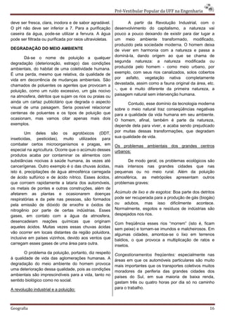Pré-Vestibular Popular da UFF na Engenharia

deve ser fresca, clara, inodora e de sabor agradável.             A partir da Revolução Industrial, com o
O pH não deve ser inferior a 7. Para a purificação         desenvolvimento do capitalismo, a natureza vai
caseira da água, pode-se utilizar a fervura. A água        pouco a pouco deixando de existir para dar lugar a
pode ser filtrada ou purificada por raios ultravioletas.   um meio ambiente transformado, modificado,
                                                           produzido pela sociedade moderna. O homem deixa
DEGRADAÇÃO DO MEIO AMBIENTE                                de viver em harmonia com a natureza e passa a
                                                           dominá-la, dando origem ao que se chama de
       Dá-se o nome de poluição a qualquer
                                                           segunda natureza: a natureza modificada ou
degradação (deterioração, estrago) das condições
ambientais, do habitat de uma coletividade humana.         produzida pelo homem - como meio urbano, por
É uma perda, mesmo que relativa, da qualidade de           exemplo, com seus rios canalizados, solos cobertos
                                                           por asfalto, vegetação nativa completamente
vida em decorrência de mudanças ambientais. São
                                                           devastada, assim como a fauna original da área, etc.
chamados de poluentes os agentes que provocam a
poluição, como um ruído excessivo, um gás nocivo           -, que é muito diferente da primeira natureza, a
na atmosfera, detritos que sujam os rios ou praias ou      paisagem natural sem intervenção humana.
ainda um cartaz publicitário que degrada o aspecto                Contudo, esse domínio da tecnologia moderna
visual de uma paisagem. Seria possível relacionar          sobre o meio natural traz conseqüências negativas
centenas de poluentes e os tipos de poluição que           para a qualidade da vida humana em seu ambiente.
ocasionam, mas vamos citar apenas mais dois                O homem, afinal, também é parte da natureza,
exemplos.                                                  depende dela para viver, e acaba sendo prejudicado
                                                           por muitas dessas transformações, que degradam
        Um deles são os agrotóxicos (DDT,
inseticidas, pesticidas), muito utilizados para            sua qualidade de vida.
combater certos microorganismos e pragas, em               Os problemas ambientais dos grandes centros
especial na agricultura. Ocorre que o acúmulo desses       urbanos:
produtos acaba por contaminar os alimentos com
substâncias nocivas à saúde humana, às vezes até                  De modo geral, os problemas ecológicos são
cancerígenas. Outro exemplo é o das chuvas ácidas,         mais intensos nas grandes cidades que nas
isto é, precipitações de água atmosférica carregada        pequenas ou no meio rural. Além da poluição
de ácido sulfúrico e de ácido nítrico. Esses ácidos,       atmosférica, as metrópoles apresentam outros
que corroem rapidamente a lataria dos automóveis,          problemas graves:
os metais de pontes e outras construções, além de
afetarem as plantas e ocasionarem doenças                  Acúmulo de lixo e de esgotos: Boa parte dos detritos
respiratórias e da pele nas pessoas, são formados          pode ser recuperada para a produção de gás (biogás)
pela emissão de dióxido de enxofre e óxidos de             ou adubos, mas isso dificilmente acontece.
nitrogênio por parte de certas indústrias. Esses           Normalmente, esgotos e resíduos de indústrias são
gases, em contato com a água da atmosfera,                 despejados nos rios.
desencadeiam reações químicas que originam
                                                           Com freqüência esses rios “morrem” (isto é, ficam
aqueles ácidos. Muitas vezes essas chuvas ácidas           sem peixe) e tornam-se imundos e malcheirosos. Em
vão ocorrer em locais distantes da região poluidora,       algumas cidades, amontoa-se o lixo em terrenos
inclusive em países vizinhos, devido aos ventos que        baldios, o que provoca a multiplicação de ratos e
carregam esses gases de uma área para outra.
                                                           insetos.
       O problema da poluição, portanto, diz respeito      Congestionamentos freqüentes: especialmente nas
à qualidade de vida das aglomerações humanas. A            áreas em que os automóveis particulares são muito
degradação do meio ambiente do homem provoca
                                                           mais importantes que os transportes coletivos muitos
uma deterioração dessa qualidade, pois as condições
                                                           moradores da periferia das grandes cidades dos
ambientais são imprescindíveis para a vida, tanto no       países do Sul, em sua maioria de baixa renda,
sentido biológico como no social.                          gastam três ou quatro horas por dia só no caminho
A revolução industrial e a poluição:                       para o trabalho.



Geografia                                                                                                   16
 