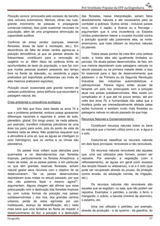 Pré-Vestibular Popular da UFF na Engenharia

Poluição sonora: provocada pelo excesso de barulho       das florestas, nessa interpretação, seriam fatos
(dos veículos automotivos, fábricas, obras nas ruas,     absolutamente naturais e até necessários para se
grande movimento de pessoas e propaganda                 combater a pobreza. Outros ainda - inclusive países
comercial ruidosa). Isso pode ocasionar neuroses na      ricos, como o Japão, a Suécia ou a Noruega -
população, além de uma progressiva diminuição da         argumentam que é uma incoerência os Estados
capacidade auditiva.                                     Unidos pretenderem liderar a cruzada mundial contra
                                                         a poluição quando são justamente eles, os norte-
Carência de áreas verdes: (parques, reservas             americanos, que mais utilizam os recursos naturais
florestais, áreas de lazer e recreação, etc.). Em        do planeta.
decorrência de falta de áreas verdes agrava-se a
poluição atmosférica, já que as plantas através da               Todos esses pontos de vista têm uma certeza
fotossíntese, contribuem para a renovação do             razão, e todos eles são igualmente limitados ou
oxigênio no ar. Além disso tal carência limita as        parciais. Os atuais países desenvolvidos, de fato, em
oportunidades de lazer da população, o que faz com       sua maioria depredaram suas paisagens naturais no
que muitas pessoas acabem passando seu tempo             século passado ou na primeira metade deste, e isso
livre na frente da televisão, ou assistindo a jogos      foi essencial para o tipo de desenvolvimento que
praticados por esportistas profissionais (ao invés de    adotaram: o da Primeira ou da Segunda Revolução
eles mesmos praticarem esportes).                        Industrial,  das     indústrias automobilísticas    e
                                                         petroquímicas. Parece lógico então acusar de
Poluição visual: ocasionada pelo grande número de        farsante um país rico preocupado com a poluição
cartazes publicitários, pelos edifícios que escondem a   atual nos países subdesenvolvidos. Mas existe um
paisagem natural, etc.                                   complicador aí: é que até há pouco tempo, até por
Crise ambiental e consciência ecológica:                 volta dos anos 70, a humanidade não sabia que a
                                                         biosfera podia ser irremediavelmente afetada pelas
       Um fato que ficou claro desde os anos 70 é        ações humanas e existiam muito mais florestas ou
que o problema ambiental, embora possa apresentar        paisagens nativas no século passado do que hoje.
diferenças nacionais e regionais é, antes de tudo,
                                                         Recursos Naturais e Conservacionismo:
planetário, global. Em longo prazo, de nada adianta,
por exemplo, transferir indústrias poluidoras de uma             Constituem recursos naturais todos os bens
área (ou país) para outra, pois do ponto de vista da     da natureza que o homem utiliza como o ar, a água e
biosfera nada se altera. Não podemos esquecer que        o solo.
a atmosfera é uma só, que as águas se interligam (o
ciclo hidrológico), que os ventos e os climas são              Costuma-se classificar os recursos naturais
planetários.                                             em dois tipos principais: renováveis e não renováveis.

        Os países ricos voltam suas atenções para                Os recursos naturais renováveis são aqueles
queimadas e os desmatamentos nas florestas               que, uma vez utilizados pelo homem, podem ser
tropicais, particularmente na floresta Amazônica, a      repostos. Por exemplo: a vegetação (com o
maior de todas. Já os países pobres, e em particular     reflorestamento), as águas em geral (com excesso
os que têm grandes reservas florestais, acham            dos lençóis fósseis ou artesianos), o ar e o solo (que
natural gastar seus recursos com o objetivo de se        pode ser recuperado através do pousio, da proteção
desenvolverem. “Se os países desenvolvidos               contra erosão, da adubação correta, da irrigação,
depredaram suas matas no século passado, por que         etc.)
nós não podemos fazer o mesmo agora?”,
argumentam. Alguns chegam até afirmar que essa                  Os recursos naturais não renováveis são
preocupação com a destruição das florestas tropicais     aqueles que se esgotam, ou seja, que não podem ser
ou com outras formas de poluição nos países              repostos. Exemplos: o petróleo, o carvão, o ferro, o
subdesenvolvidos ( dos rios, dos grandes centros         manganês, o urânio, a bauxita (minério de alumínio),
urbanos, perda de solos agrícolas por uso                o estanho, etc.
inadequado, avanço da desertificação, etc.) nada
                                                                Uma vez utilizado o petróleo, por exemplo,
mais seria que uma tentativa do Norte de impedir o       através da produção - e da queima - da gasolina, do
desenvolvimento do Sul; a poluição e a destruição
Geografia                                                                                                   17
 
