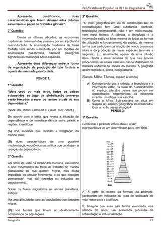 Pré-Vestibular Popular da UFF na Engenharia

      Apresente,        justificando,     duas       3ª Questão:
características que fazem determinadas cidades
assumirem o papel de “cidades globais”.               “O meio geográfico em via de constituição (ou de
                                                     reconstituição) tem uma substância cientifico-
3a Questão:                                          tecnologica-informacional. Não é um meio natural,
                                                     nem meio técnico. A ciência, a tecnologia e a
        Desde as últimas décadas, as economias       informação estão na base mesma de todas as formas
capitalistas desenvolvidas passam por uma profunda   de utilização e funcionamento do espaço, da mesma
reestruturação. A acumulação capitalista de base     forma que participam da criação de novos processos
fordista vem sendo substituída por um modelo de      vitais e da produção de novas espécies (animais e
acumulação      pós-fordista,  fazendo   emergirem   vegetais). (...) atualmente, apesar de uma difusão
significativas mudanças sócio-espaciais.             mais rápida e mais extensa do que nas épocas
      Apresente duas diferenças entre a forma        procedentes, as novas variáveis não se distribuem de
de organização da produção do tipo fordista e        maneira uniforme na escala do planeta. A geografia
aquela denominada pós-fordista.                      assim recriada é, ainda, desigualitaria.”

                    PENGE 2:                         (Santos, Milton. Técnica, espaço e tempo)

1ª Questão                                              A) Considerando que a ciência, a tecnologia e a
                                                           informação estão na base do funcionamento
“Mais cedo ou mais tarde, todos os países                  do espaço, cite dos paises que podem ser
                                                           considerados hegemônicos da economia
submetidos ao jugo da globalização perversa
                                                           mundial. Justifique sua escolha.
serão forçados a rever os termos atuais de sua          B) Como a África Sub-saariana se situa em
dependência.”                                              relação ao espaço geográfico mundializado?
                                                           Qual a razão dessa situação?
(SANTOS, Milton. Folha de S. Paulo, 14/01/2001.)                          PENGE 3:
De acordo com o texto, que revela a situação de      1ª Questão
dependência e de interdependência entre países e
regiões, identifique:                                Considere a pirâmide etária abaixo como
                                                     representativa de um determinado país, em 1960.
(A) dois aspectos que facilitam a integração do
mundo atual;

(B) duas características de uma possível
modernização econômica ou política que conduzam à
redução da dependência.

2ª Questão

Do ponto de vista da mobilidade humana, assistimos
a dois movimentos da força de trabalho no mundo
globalizado: os que querem migrar, mas estão
impedidos de circular livremente, e os que desejam
permanecer, mas são forçados ou induzidos ao
deslocamento.

Sobre os fluxos migratórios na escala planetária,
indique:                                             A) A partir do exame do formato da pirâmide,
                                                     caracterize um indicador do grau de qualidade de
(A) uma dificuldade para as populações que desejam   vida nesse país e justifique.
migrar;
                                                     B) Imagine que esse país tenha vivenciado, nos
(B) dois fatores que levam       ao   deslocamento   últimos 30 anos, um acelerado processo de
compulsório de populações.                           urbanização e industrialização.

Geografia                                                                                              19
 