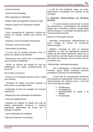 Pré-Vestibular Popular da UFF na Engenharia

- Controle do tempo;                                    - A mão de obra qualificada acaba, por vezes,
                                                        influenciando na localização das indústrias de alta
- Aumento da produtividade;                             tecnologia.
- Maior exploração do trabalhador;                      A Revolução     Técnico-científica      (3ª   Revolução
- Modelo criado pelo engenheiro americano Taylor;       Industrial)

- Nascido na época da 2ª Revolução Industrial                   O modelo industrial predominante no século
                                                        XX (petroquímica e automobilística) vem perdendo
Fordismo                                                espaço para a informática, robótica e biotecnologia,
                                                        telecomunicações. É a passagem da segunda para a
- Como complemente do Taylorismo, consiste num          terceira revolução industrial.
conjunto de métodos voltados para produzir em
massa;                                                  Ramos da 3ª Revolução Industrial

- Organizou a linha de montagem das fábricas;           - Informática: miniaturização; estabelecimentos 24
                                                        horas; redução do numero de funcionários;
- Produção e consumo em massa;                          telecomunicação
- Padronização dos produtos;                            - Robótica: introdução de robôs ou máquinas
                                                        inteligentes no lugar dos trabalhadores (executam
- O nome vem do industrial americano Ford, um
                                                        tarefas que não exigem qualificação melhor que os
pioneiro da indústria automobilística;
                                                        seres humanos, pois não cansam, não fazem greves,
- Preocupou-se com o tempo livre e, principalmente,     não entram em sindicatos, não tiram férias, não vão
com o consumo do trabalhador;                           ao banheiro, etc.)

- Ajudou na melhoria dos padrões de vida dos            - Biotecnologia: manipulação dos genes.
trabalhadores dos países subdesenvolvidos do
                                                                Com a Globalização e a Revolução Técnico-
século XX;
                                                        Científica, alguns fatores locacionais perderam
Pós-Fordismo (Toyotismo)                                importância no processo de industrialização.

- Inicia-se na 3ª Revolução Industrial, tendo o Japão         A atual fase da industrialização encontra-se
como pioneiro;                                          em processos de reorganização. Procura-se agora a
                                                        desconcentração das indústrias tanto a nível local
- Introdução do método Just-in-time (produzir no        como a nível regional e global:
tempo certo e na quantidade certa);
                                                                  •   As Metrópoles
- Substituição da linha de montagem por produção                  •   As megalópoles
mais flexível;                                                    •   Descentralização     do    capital   e   do
                                                                      trabalho
- Exigência de maior qualificação do trabalhador;                 •   Os tecnopólos
- Horário de trabalho flexível;

- Mudança nas relações de trabalho (ao invés de
salários padronizados, começa-se a introduzir
pagamentos diferenciados de acordo com a
produção; co-gestão);

- menor participação dos sindicatos;

- Estimula investimento na educação;




Geografia                                                                                                      2
 