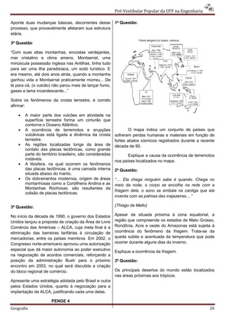 Pré-Vestibular Popular da UFF na Engenharia

Aponte duas mudanças básicas, decorrentes desse            1ª Questão:
processo, que provavelmente afetaram sua estrutura
etária.

3ª Questão

“Com suas altas montanhas, encostas verdejantes,
mar cristalino e clima ameno, Montserrat, uma
minúscula possessão inglesa nas Antilhas, tinha tudo
para ser uma ilha paradisíaca, um xodó turístico. E
era mesmo, até dois anos atrás, quando a montanha
ganhou vida e Montserrat praticamente morreu... De
lá para cá, (o vulcão) não parou mais de lançar fumo,
gases e lama incandescente...”

Sobre os fenômenos da crosta terrestre, é correto
afirmar:

    •   A maior parte dos vulcões em atividade na
        superfície terrestre forma um cinturão que
        contorna o Oceano Atlântico.
    •   A ocorrência de terremotos e erupções                      O mapa indica um conjunto de países que
        vulcânicas está ligada a dinâmica da crosta        sofreram perdas humanas e materiais em função de
        terrestre.                                         fortes abalos sísmicos registrados durante a recente
    •   As regiões localizadas longe da área de            década de 90.
        contato das placas tectônicas, como grande
        parte do território brasileiro, são consideradas          Explique a causa da ocorrência de terremotos
        instáveis.                                         nos países localizados no mapa.
    •   A litosfera, na qual ocorrem os fenômenos
        das placas tectônicas, é uma camada interna        2ª Questão:
        situada abaixo do manto.
    •   Os dobramentos modernos, origem de áreas           “.... Ela chega ninguém sabe é quando. Chega no
        montanhosas como a Cordilheira Andina e as         meio da noite, o corpo se encolhe na rede com a
        Montanhas Rochosas, são resultantes da
                                                           friagem dela, o sono se embala na cantiga que ela
        colisão de placas tectônicas.
                                                           inventa com as palmas das inajazeiras....”

3ª Questão:                                                (Thiago de Mello)

No início da década de 1990, o governo dos Estados         Apesar de situada próxima à zona equatorial, a
Unidos lançou a proposta de criação da Área de Livre       região que compreende os estados de Mato Grosso,
Comércio das Américas – ALCA, cuja meta final é a          Rondônia, Acre e oeste do Amazonas está sujeita à
eliminação das barreiras tarifárias à circulação de        ocorrência do fenômeno da friagem. Trata-se da
mercadorias, entre os países membros. Em 2002, o           queda súbita e acentuada da temperatura que pode
Congresso norte-americano aprovou uma autorização          ocorrer durante alguns dias do inverno.
especial que dá maior autonomia ao poder executivo         Explique a ocorrência da friagem.
na negociação de acordos comerciais, reforçando a
posição da administração Bush para o próximo               3ª Questão:
encontro em 2003, no qual será discutida a criação
do bloco regional de comércio.                             Os principais desertos do mundo estão localizados
                                                           nas áreas próximas aos trópicos.
Apresente uma estratégia adotada pelo Brasil e outra
pelos Estados Unidos, quanto à negociação para a
implantação da ALCA, justificando cada uma delas.

                      PENGE 4
Geografia                                                                                                   20
 